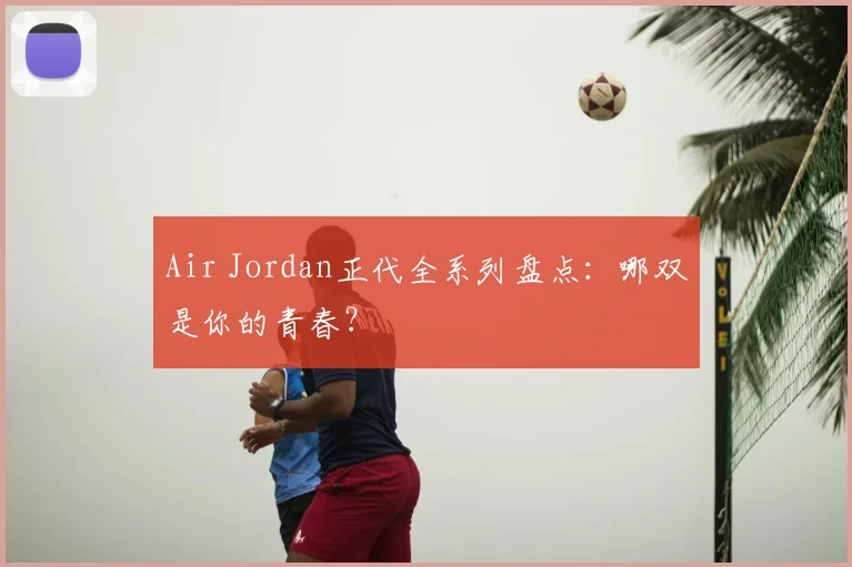 Air Jordan正代全系列盘点：哪双是你的青春？