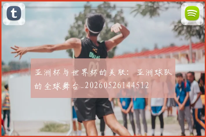 亚洲杯与世界杯的关联：亚洲球队的全球舞台_20260526144512