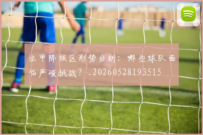 法甲降级区形势分析：哪些球队面临严峻挑战？_20260528193515