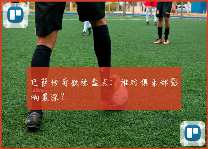 巴萨传奇教练盘点:谁对俱乐部影响最深?