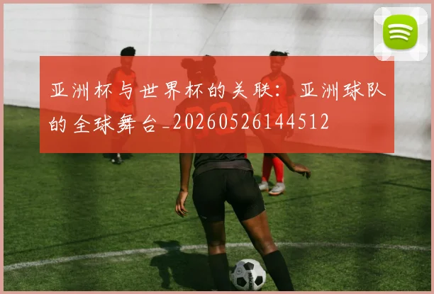 亚洲杯与世界杯的关联：亚洲球队的全球舞台_20260526144512