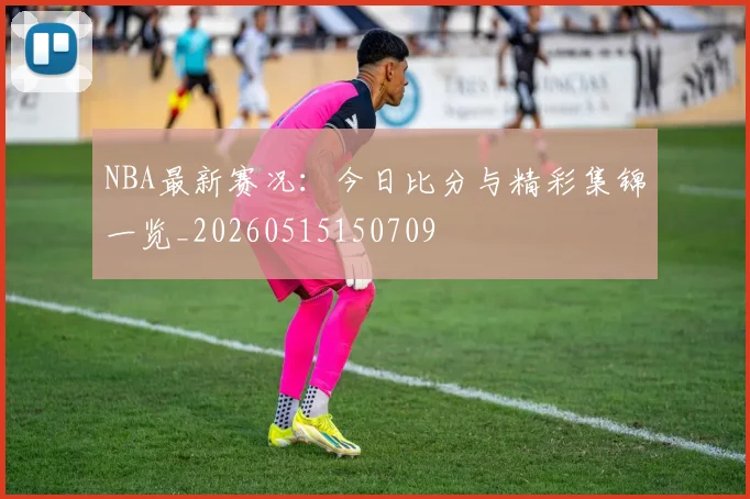 NBA最新赛况：今日比分与精彩集锦一览_20260515150709
