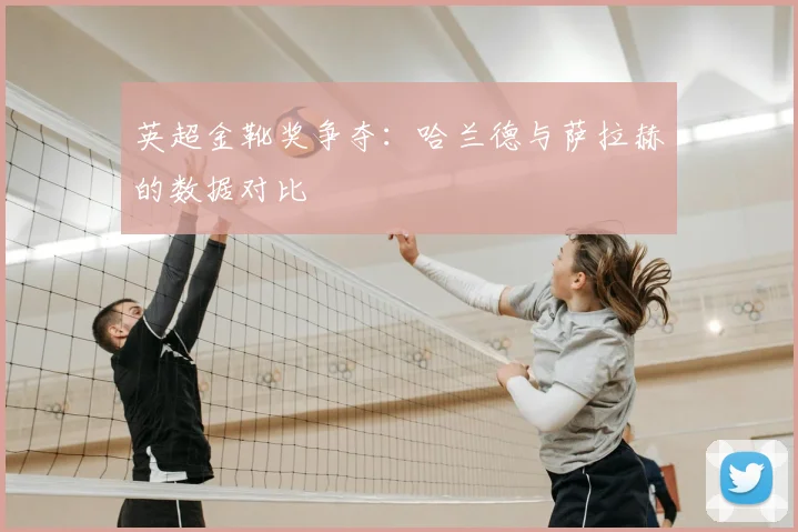 英超金靴奖争夺:哈兰德与萨拉赫的数据对比