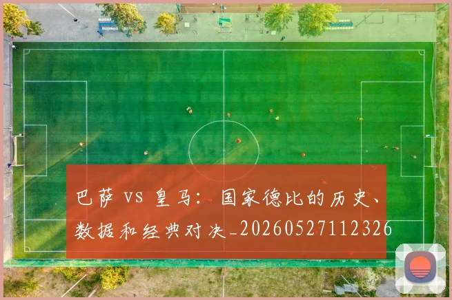 巴萨 vs 皇马：国家德比的历史、数据和经典对决_20260527112326